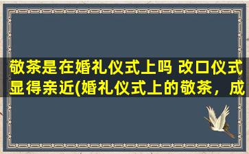 敬茶是在婚礼仪式上吗 改口仪式显得亲近(婚礼仪式上的敬茶，成为新人改口仪式的亲情展现)